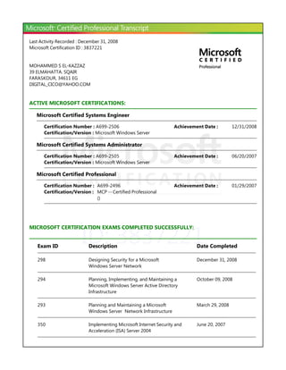 ID: 3837221
Last Activity Recorded : December 31, 2008
Microsoft Certification ID : 3837221
MOHAMMED S EL-KAZZAZ
39 ELMAHATTA. SQAIR
FARASKOUR, 34611 EG
DIGITAL_CICO@YAHOO.COM
ACTIVE MICROSOFT CERTIFICATIONS:
Microsoft Certified Systems Engineer
Microsoft Certified Systems Administrator
Microsoft Certified Professional
MICROSOFT CERTIFICATION EXAMS COMPLETED SUCCESSFULLY:
12/31/2008Achievement Date :Certification Number : A699-2506
Certification/Version : Microsoft Windows Server
06/20/2007Achievement Date :Certification Number : A699-2505
Certification/Version : Microsoft Windows Server
Certification Number : A699-2496 01/29/2007Achievement Date :
Certification/Version : MCP -- Certified Professional
﴾﴿
Exam ID Description Date Completed
298 Designing Security for a Microsoft
Windows Server Network
December 31, 2008
294 Planning, Implementing, and Maintaining a
Microsoft Windows Server Active Directory
Infrastructure
October 09, 2008
293 Planning and Maintaining a Microsoft
Windows Server Network Infrastructure
March 29, 2008
350 Implementing Microsoft Internet Security and
Acceleration ﴾ISA﴿ Server 2004
June 20, 2007
 