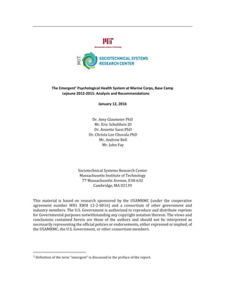 The Emergent1
Psychological Health System at Marine Corps, Base Camp
Lejeune 2012-2015: Analysis and Recommendations
January 12, 2016
Dr. Amy Glasmeier PhD
Mr. Eric Schultheis JD
Dr. Annette Sassi PhD
Dr. Christa Lee Chuvala PhD
Mr. Andrew Bell
Mr. John Fay
Sociotechnical Systems Research Center
Massachusetts Institute of Technology
77 Massachusetts Avenue, E38-632
Cambridge, MA 02139
This material is based on research sponsored by the USAMRMC (under the cooperative
agreement number W81 XWH 12-2-0016) and a consortium of other government and
industry members. The U.S. Government is authorized to reproduce and distribute reprints
for Governmental purposes notwithstanding any copyright notation thereon. The views and
conclusions contained herein are those of the authors and should not be interpreted as
necessarily representing the official policies or endorsements, either expressed or implied, of
the USAMRMC, the U.S. Government, or other consortium members.
1 Definition of the term “emergent” is discussed in the preface of the report.
 