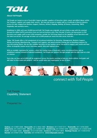 About Toll People
Toll People are known as one of Australia’s largest specialist suppliers of Executive talent, casual and skilled labour within
the Transport, Logistics and supply chain sectors. We have also grown to supply staff to a multitude of diverse industry
sectors for jobs ranging from Business Support, Defence, Airlines, Shipping, Banking & Finance, Accounting, FMCG,
Hospitality and countless more…
Established in 2004,with over 43,000 internal Staff, Toll People was originally set up to help us cope with the constant
demand for skilled staff & contractors from our internal business units. Over the past 10 years, we have grown to 250
Recruiters and supply staff to over 2,034 companies outside the Toll Group based on the capability of our Recruiters and
the talent we attract. On average we place up to 3,000 people per week into Jobs across Australia…
Today, Toll People offers a full complement of recruitment solutions for Executive, Management, Business Support,
Mining and Energy, Manufacturing, Transport and Logistics, and award-winning training and on-boarding programs for
new and existing clients. We can also mobilise Recruiters to any location across the world to support your needs and have
offices strategically located across Australian capital cities and regional areas.
With an enviable reputation for success, a client list rivalling many of Australia’s senior recruitment firms, and an
established national network of talented candidates, Toll People can connect the right people with the right team at a click
of a button.
Every day, we have up to 6,000 staff on assignment across the country working to help our clients achieve their goals and
add value to their teams and projects - and we would value your organisation as one of them.
Toll People
Capability Statement
Prepared for….
 