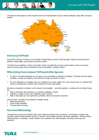 Proposal Prepared for …..
Katherine
Cairns
SYDNEY
ADELAIDE
Rockhampton
Morwell
Wollongong
Whyalla
MELBOURNE
Ballarat
Devonport
Cloncurry
DARWIN
HOBART
Mackay
Townsville
Alice Springs
Burnie
Launceston
Newcastle
Innisfail
Gold Coast
Port Lincoln
BRISBANE
Mt Isa
Geelong
Dampier
Christchurch
Kalgoor lie
PERTH
AUCKLAND
Hastings
Bunbury
Toowoomba
Emerald
CANBERRA
Wagga Wagga
Broome
Port Hedland
Karratha
Carnarvon
Geraldton
Albany
Esperance
Kununurra
Coffs Harbour
Toll People are well equipped to provide recruitment services to Freight Specialist through our thirteen strategically placed offices throughout
Australia.
IntroducingTollPeople
As part of the Toll Group, Toll People is one of Australia's leading National providers of Total Recruitment Solutions including permanent
placement, flexible staffing and productivity improvement solutions.
Toll People have an established a network of recruitment centres in all capital cities and some regional locations where you are always
assured of receiving quality advice, personalised service and cost effective recruitment solutions.
Differentiating Factors betweenTollPeople &Other Agencies
 Our team of recruitment professionals are not measured and remunerated by placement of candidates. Toll People coach and motivate
consultants on quality and consistency which achieves a far better end result for our clients.
 Our client relationships are completely unique and unmatched by any other suppliers. Our unique structure gives our customers direct
access to a comprehensive recruitment team and therefore the best results possible.
We interview all applicants in compliance with all relevant, current legislation. Upon initial application a candidate will be short listed through
their:
 Ability to demonstrate skill requirements e.g. experience, qualifications, licences
 Cultural fit e.g. ability to work in a team, willingness to learn, work ethic
 Ability to meet specific job / site requirements e.g. flexibility, technical and physical requirements
Once short listed, a candidate will be assessed for suitability through:
 Behavioural interviewing
 Psyche & Skills Assessment
 Thorough reference checking
RecruitmentMethodology
Toll People have an end-to-end recruitment model, which is tailored according to client requirements. It encompasses all aspects of the
recruitment process including candidate sourcing, CV screening, initial candidate screening, interviewing, assessments, reference checking,
referrals and follow up. Importantly, a single consultant who is a specialist in the relevant discipline and industry will manage each
assignment.
 