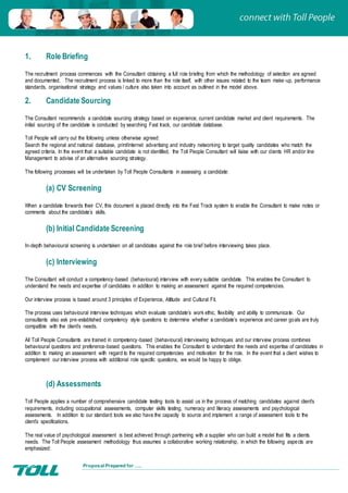Proposal Prepared for …..
1. Role Briefing
The recruitment process commences with the Consultant obtaining a full role briefing from which the methodology of selection are agreed
and documented. The recruitment process is linked to more than the role itself, with other issues related to the team make-up, performance
standards, organisational strategy and values / culture also taken into account as outlined in the model above.
2. Candidate Sourcing
The Consultant recommends a candidate sourcing strategy based on experience, current candidate market and client requirements. The
initial sourcing of the candidate is conducted by searching Fast track, our candidate database.
Toll People will carry out the following unless otherwise agreed:
Search the regional and national database, print/internet advertising and industry networking to target quality candidates who match the
agreed criteria. In the event that a suitable candidate is not identified, the Toll People Consultant will liaise with our clients HR and/or line
Management to advise of an alternative sourcing strategy.
The following processes will be undertaken by Toll People Consultants in assessing a candidate:
(a) CV Screening
When a candidate forwards their CV, this document is placed directly into the Fast Track system to enable the Consultant to make notes or
comments about the candidate’s skills.
(b) Initial Candidate Screening
In-depth behavioural screening is undertaken on all candidates against the role brief before interviewing takes place.
(c) Interviewing
The Consultant will conduct a competency-based (behavioural) interview with every suitable candidate. This enables the Consultant to
understand the needs and expertise of candidates in addition to making an assessment against the required competencies.
Our interview process is based around 3 principles of Experience, Attitude and Cultural Fit.
The process uses behavioural interview techniques which evaluate candidate’s work ethic, flexibility and ability to communicate. Our
consultants also ask pre-established competency style questions to determine whether a candidate’s experience and career goals are truly
compatible with the client’s needs.
All Toll People Consultants are trained in competency-based (behavioural) interviewing techniques and our interview process combines
behavioural questions and preference-based questions. This enables the Consultant to understand the needs and expertise of candidates in
addition to making an assessment with regard to the required competencies and motivation for the role. In the event that a client wishes to
complement our interview process with additional role specific questions, we would be happy to oblige.
(d) Assessments
Toll People applies a number of comprehensive candidate testing tools to assist us in the process of matching candidates against client’s
requirements, including occupational assessments, computer skills testing, numeracy and literacy assessments and psychological
assessments. In addition to our standard tools we also have the capacity to source and implement a range of assessment tools to the
client’s specifications.
The real value of psychological assessment is best achieved through partnering with a supplier who can build a model that fits a clients
needs. The Toll People assessment methodology thus assumes a collaborative working relationship, in which the following aspects are
emphasized:
 