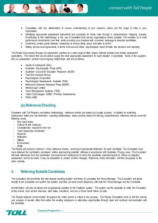 Proposal Prepared for …..
 Consultation with key stakeholders to ensure understanding of your company culture and the range of roles in your
organisation.
 Identifying appropriate assessment instruments and processes for those roles through a comprehensive 'mapping' process.
Contributing to this methodology is the use of consistent tools across organisations where possible. This enables us to build
performance benchmarks over time, while providing your business with a common language to describe candidates.
 Confirming contact points between companies to ensure clarity about ‘who talks to whom.’
 Setting service level agreements in terms of turnaround times, psychological report formats, fee structure and reporting.
Toll People have access through our assessment partners to a wide range of office based, Internet enabled and remote assessment
applications. This means that we are able to supply the most appropriate assessment for each situation or candidate. Some of the suppliers
that our assessment partners have ongoing relationships with are as follows:
 Saville & Holdsworth (SHL)
 Australian Psychologists Press (APS)
 Australian Council for Education Research (ACER)
 Test Grid (Hubbub Group)
 Psychological Corporation
 Psychological Assessments Australia (PAA)
 Behavioral Sciences Research Press (BSRP)
 Winsborough Limited
 Team Management Systems (TMS)
 Talent Technologies (QWIZ / PreVisor Assessments)
 PAQ’s ARM
(e) Reference Checking
Consistent with Toll People's recruitment methodology, reference checks are based on a quality process. In addition to confirming
employment dates and role dimension, reporting relationships, salary and the reason for leaving, comprehensive reference checks cover the
following areas:
- Key result areas
- Cultural fit with employer
- Competencies required for the role
- Team leadership contribution
- Rewards
- Motivation
- Attitude
- Environment
- Ability
Toll People will conduct a minimum of two reference checks, covering an appropriate timeframe for each candidate. The Consultant must
have obtained the candidate's permission before approaching potential referees in accordance with Australian Privacy Laws. The Consultant
will seek references from the candidates' previous/current employer(s) to whom the candidate reported/reports to. Where an objective
assessment cannot be made, it may be acceptable to contact another manager. Reference check information will then be passed to the
client verbally.
3. Referring Suitable Candidates
The Consultant will coordinate the interview/job booking location and times by consulting the Hiring Manager. The Consultant will speak
directly to the Candidate and confirm the location and time via email and/or telephone with both the Hiring Manager and the Candidate.
All information will also be stored and progressively updated on the Fasttrack system. The system has the capability to notify the Consultant
of key events, such as final interview, start dates, inductions, and one or three month follow up calls.
Toll People believes communication throughout the notice period is critical to the process. Toll People Consultants work to limit the chance
and success of counter offers from either the existing employers or alternative opportunities through clear and continual communication with
the candidate.
 