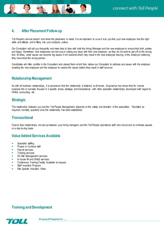 Proposal Prepared for …..
4. After PlacementFollowup
Toll People’s service doesn’t end when the placement is made. It is as important to us as it is to you that your new employee has the right
skills and attitude and is fitting into your company culture.
Our Consultant will call you frequently and meet face to face with both the Hiring Manager and the new employee to ensure that both parties
are happy. Sometimes new employees are nervous in raising any issue with their new employer, as they do not want to get off on the wrong
foot. At times, small issues can become big issues if not resolved which may result in the new employee leaving, or the employer believing
they have hired the wrong person.
Candidates will often confide in the Consultant who placed them which then allows our Consultant to address any issues with the employer
enabling the new employee and the employer to resolve the issues before they result in staff turnover.
Relationship Management
As with all business relationships, it is paramount that the relationship is fostered at all levels. Experience has shown that for volume
business this is normally focused in 2 specific areas; strategic and transactional, with other specialist relationships developed with regard to
OH&S, accounting, etc.
Strategic
The relationship between you and the Toll People Management depends on the vitality and direction of the association. Revisited as
required, normally quarterly once the relationship has been established.
Transactional
Face to face relationships are set up between your hiring managers and the Toll People operational staff who recruit and co-ordinate casuals
on a day-to-day basis
Value Added Services Available
 Specialist staffing
 Project or Contract staff
 Payroll services
 Training services
 On Site Management services
 In house IR and OH&S services
 Conference Training Facility Available at request
 Staff Incentive Program
 Site Specific Induction Video
Training and Development
 