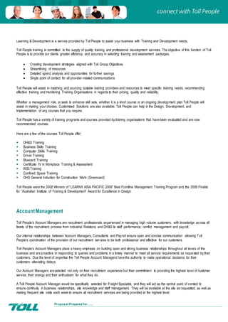 Proposal Prepared for …..
Learning & Development is a service provided by Toll People to assist your business with Training and Development needs.
Toll People training is committed to the supply of quality training and professional development services. The objective of this function of Toll
People is to provide our clients greater efficiency and accuracy in selecting training and assessment packages.
 Creating development strategies aligned with Toll Group Objectives
 Streamlining of resources
 Detailed spend analysis and opportunities for further savings
 Single point of contact for all provider-related communications
Toll People will assist in matching and sourcing suitable training providers and resources to meet specific training needs, recommending
effective training and monitoring Training Organisations in regards to their pricing, quality and reliability.
Whether a management role, or seek to enhance skill sets, whether it is a short course or an ongoing development plan Toll People will
assist in making your choices. Customised Solutions are also available; Toll People can help in the Design, Development, and
Implementation of any courses that you require.
Toll People has a variety of training programs and courses provided by training organisations that have been evaluated and are now
recommended courses.
Here are a few of the courses Toll People offer;
 OH&S Training
 Business Skills Training
 Computer Skills Training
 Driver Training
 Bluecard Training
 Certificate IV in Workplace Training & Assessment
 RISI Training
 Confined Space Training
 OHS General Induction for Construction Work (Greencard)
Toll People were the 2008 Winners of “LEARNX ASIA PACIFIC 2008” Best Frontline Management Training Program and the 2008 Finalist
for “Australian Institute of Training & Development” Award for Excellence in Design.
AccountManagement
Toll People’s Account Managers are recruitment professionals experienced in managing high volume customers, with knowledge across all
facets of the recruitment process from Industrial Relations and OH&S to staff performance, conflict management and payroll.
Our internal relationships between Account Managers, Consultants and Payroll ensure open and concise communication allowing Toll
People’s coordination of the provision of our recruitment services to be both professional and effective for our customers.
Toll People’s Account Managers place a heavy emphasis on building open and strong business relationships throughout all levels of the
business and are proactive in responding to queries and problems in a timely manner to meet all service requirements as requested by their
customers. Due the level of expertise the Toll People Account Managers have the authority to make operational decisions for their
customers alleviating delays.
Our Account Managers are selected not only on their recruitment experience but their commitment to providing the highest level of customer
service, their energy and their enthusiasm for what they do.
A Toll People Account Manager would be specifically selected for Freight Specialist, and they will act as the central point of contact to
ensure continuity in business relationships, site knowledge and staff management. They will be available at the site as requested; as well as
making frequent site visits each week to ensure all recruitment services are being provided at the highest level.
 