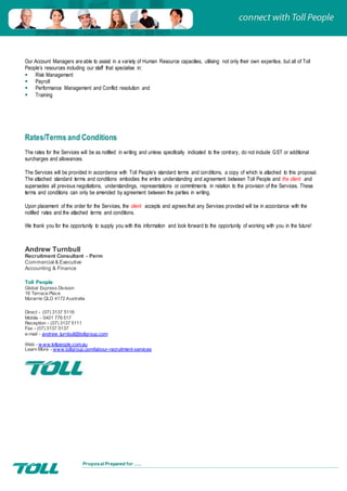 Proposal Prepared for …..
Our Account Managers are able to assist in a variety of Human Resource capacities, utilising not only their own expertise, but all of Toll
People’s resources including our staff that specialise in:
 Risk Management
 Payroll
 Performance Management and Conflict resolution and
 Training
Rates/Terms and Conditions
The rates for the Services will be as notified in writing and unless specifically indicated to the contrary, do not include GST or additional
surcharges and allowances.
The Services will be provided in accordance with Toll People’s standard terms and conditions, a copy of which is attached to this proposal.
The attached standard terms and conditions embodies the entire understanding and agreement between Toll People and the client and
supersedes all previous negotiations, understandings, representations or commitments in relation to the provision of the Services. These
terms and conditions can only be amended by agreement between the parties in writing.
Upon placement of the order for the Services, the client accepts and agrees that any Services provided will be in accordance with the
notified rates and the attached terms and conditions.
We thank you for the opportunity to supply you with this information and look forward to the opportunity of working with you in the future!
Andrew Turnbull
Recruitment Consultant - Perm
Commercial & Executive
Accounting & Finance
Toll People
Global Express Division
16 Terrace Place
Murarrie QLD 4172 Australia
Direct - (07) 3137 5116
Mobile - 0401 776 517
Reception - (07) 3137 5111
Fax - (07) 3137 5137
e-mail - andrew .turnbull@tollgroup.com
Web - w ww.tollpeople.com.au
Learn More - www.tollgroup.com/labour-recruitment-services
 