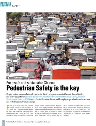 SAFETY
68 TrafficInfraTech • October - November ’12 • www.trafficinfratech.com
DespitevariousmeasuresbeingadoptedbytheTamilNadugovernmentinChennai,theroadfatality
ratehasn’treducedmuch.RoshanToshniwal,ConsultantwithTransparentChennai,CDF(Centrefor
DevelopmentFinance),IFMRtakesadetailedlookintotherealproblemsplaguingroadsafetyandadvocates
safepedestrianinfrastructurestrongly.
E
very year, since 2009, over 1.2 lakh
people perish in road accidents in
India, and a high percentage of peo-
ple killed are vulnerable road users such
as pedestrians and cyclists. In 2010 Tamil
Nadu alone had accounted for 11.5% of the
people killed in road accidents in the coun-
try of which the two wheelers, bicycles and
pedestrians together formed 34%. Chennai
and its suburbs alone accounted for 9% of
all road accident fatalities in the state. By col-
lating the accident data of suburbs and the
city, it has been found that the total num-
ber of accidents has marginally decreased
from 8234 in 2010 to 8198 in 2011 but
the number of fatalities has increased from
1415 victims to 1504 victims in the respec-
tive years.
For a safe and sustainable Chennai
Pedestrian Safety is the key
 