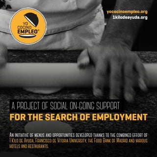 A PROJECT OF SOCIAL ON-GOING SUPPORT
An initiative of menus and opportunities developed thanks to the combined effort of
1 Kilo de Ayuda, Francisco de Vitoria University, the Food Bank of Madrid and various
hotels and restaurants.
FOR THE SEARCH OF EMPLOYMENT
yococinoempleo.org
1kilodeayuda.org
 
