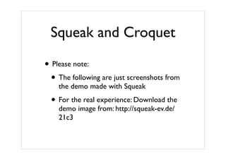 Squeak and Croquet

• Please note:
  • The following are just screenshots from
    the demo made with Squeak

  • For the real experience: Download the
    demo image from: http://squeak-ev.de/
    21c3
 