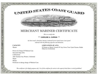 MERCHANT MARINER CERTIFICATE
This is to certify that
*** CAROLINE A. CURRAN ***
has been issued a Merchant Mariner Credential by the United States Coast Guard
endorsed with the following capacities and limitations.
CAPACITY LIMITATIONS (IF ANY)
Master Of Steam or Motor Vessels Of Any Gross Tons Upon Oceans. Radar
Observer (Unlimited).
Person In Charge Of Medical Care
Stewards Dept (FH)
Lifeboatman
Able Seaman-Any Waters, Unlimited
Wiper
Master.
Proficient in taking charge of Medical Care.
This certificate is for display purposes only. Use of this certificate for service in the capacity listed above is strictly prohibited.
 