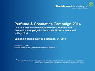 Perfume & Cosmetics Campaign 2014
This is a presentation overview of the Perfume and
Cosmetics Campaign for Swedavia Airports* launched
in May 2014.
Campaign period: May 05-September 31, 2014
November 14, 2015
Charlott Edner, ASDC (Swedavia Commercial Services)
* Stockholm Arlanda Airport, Göteborg Landvetter Airport, Bromma Stockholm Airport, Åre Östersund Airport, Luleå
Airport, Umeå Airport, Ronneby Airport, Malmö Airport, Visby Airport, Kiruna Airport
 