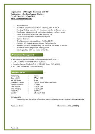Page 2 of 2
Organization : Microplus Computer and ISP
Designation : DesktopSupport Engineer
Period: Sep -2011 – Sep-2014
Roles and Responsibilities.
 Assist end-users.
 Installation & maintenance of Active Directory, DNS & DHCP.
 Providing Desktop support to 30+ Employees and also for Remote users.
 Coordination with engineers & support them hardware / software issues.
 Format System And Install New OS & Required S/W.
 Troubleshooting Software and Hardware Problem.
 Upgrade Hardware.
 Troubleshoot network-related issues (WIFI and LAN).
 Configure MS Outlook Account, Manage Backup Data Etc .
 Hardware / software troubleshooting, file sharing & Installation of antivirus
 Installation of network printer & desktop printer.
 Knowledge about CCTV and Access Control Etc.
 Microsoft Certified Information Technology Professional (MCITP)
 CCNA (CISCO) from NOA Solutions Hyderabad
 Operating System (Windows 7, 8, 10 XP,2000/ Server 2003 & 2008)
 MS Office Suite (Word, Excel, PowerPoint)
Nationality : Indian.
Date of Birth : 07th
July 1988
Marital status : Single
Languagesknown : English,Hindi,TeluguandUrdu.
PassportNumber : L479793
Date of Issue : 17-SEP-2013
Date of Expiry : 16-SEP-2023
Visastatus : VisitVisa
Validity : 5th march-2016
DECLARATION
I herebydeclare thatall the informationmentionedaboveistrue tothe bestof my knowledge.
Place:AbuDhabi (MohammedABDUL MUBEEN)
Professional Development
Personal Details
 