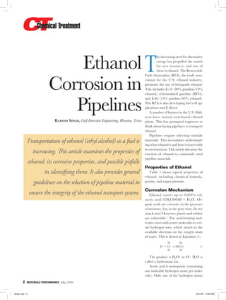 2  MATERIALS PERFORMANCE  May 2009
Ethanol
Corrosion in
Pipelines
Ramesh Singh, Gulf Interstate Engineering, Houston, Texas
Transportation of ethanol (ethyl alcohol) as a fuel is
increasing. This article examines the properties of
ethanol, its corrosive properties, and possible pitfalls
in identifying them. It also provides general
guidelines on the selection of pipeline material to
ensure the integrity of the ethanol transport system.
T
he increasing need for alternative
energy has propelled the search
for new resources, and one of
these is ethanol. The Renewable
Fuels Association (RFA), the trade asso-
ciation for the U.S. ethanol industry,
promotes the use of fuel-grade ethanol.
This includes E-10 (90% gasoline/10%
ethanol), reformulated gasoline (RFG),
and E-85 (15% gasoline/85% ethanol).
The RFA is also developing fuel cell ap-
plications and E diesel.
A number of farmers in the U.S. Mid-
west have started corn-based ethanol
plants. This has prompted engineers to
think about laying pipelines to transport
ethanol.
Pipelines require selecting suitable
materials. This necessitates understand-
ing what ethanol is and how it reacts with
its environment. This article discusses the
reaction of ethanol to commonly used
pipeline materials.
Properties of Ethanol
Table 1 shows typical properties of
ethanol, including chemical formula,
gravity, and vapor pressure.
Corrosion Mechanism
Ethanol carries up to 0.003% vol.
acetic acid (CH3
COOH + H2
O). Or-
ganic acids are corrosive in the presence
of moisture, but, in the pure state, do not
attack steel. However, plastic and rubber
are vulnerable.1
The acid-forming mol-
ecules react with water molecules to cre-
ate hydrogen ions, which attach to the
available electrons on the oxygen atom
of water. This is shown in Equation (1).
H H
  H+
+ :O: → [H:O:]+
  (1)
H H
The product is H3
O+
or H+
. H2
O is
called a hydronium ion.
Acetic acid is monoprotic (containing
one ionizable hydrogen atom per mole-
cule). Only one of the hydrogen atoms
Singh.indd 2 3/31/09 10:36 AM
 