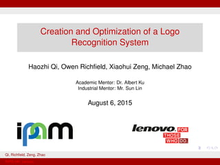 Creation and Optimization of a Logo
Recognition System
Haozhi Qi, Owen Richﬁeld, Xiaohui Zeng, Michael Zhao
Academic Mentor: Dr. Albert Ku
Industrial Mentor: Mr. Sun Lin
August 6, 2015
Qi, Richﬁeld, Zeng, Zhao
RIPS-HK: Lenovo
 