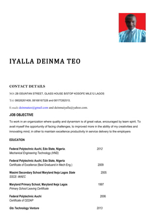 IYALLA DEINMA TEO
CONTACT DETAILS
NO: 2B ODUNTAN STREET, GLASS HOUSE B/STOP KOSOFE MILE12 LAGOS
Tel: 08026261409, 08168167328 and 08177282515.
E-mail: deinmateo@gmail.com and deinmaiyalla@yahoo.com.
JOB OBJECTIVE
To work in an organization where quality and dynamism is of great value, encouraged by team spirit. To
avail myself the opportunity of facing challenges, to improved more in the ability of my creativities and
innovating mind, in other to maintain excellence productivity in service delivery to the employers
EDUCATION
Federal Polytechnic Auchi, Edo State, Nigeria. 2012
Mechanical Engineering Technology (HND)
Federal Polytechnic Auchi, Edo State, Nigeria
Certificate of Excellence (Best Graduand in Mech Eng.) 2009
Wasimi Secondary School Maryland Ikeja Lagos State 2005
SSCE- WAEC
Maryland Primary School, Maryland Ikeja Lagos 1997
Primary School Leaving Certificate
Federal Polytechnic Auchi 2006
Certificate of CEDAP
Gts Technology Venture 2013
 