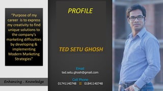 Enhancing . Knowledge
TED SETU GHOSH
“Purpose of my
career is to express
my creativity to find
unique solutions to
the company’s
marketing difficulties
by developing &
implementing
Modern Marketing
Strategies”
Cell Phone
01741140748 II 01841140748
Email
ted.setu.ghosh@gmail.com
PROFILE
 