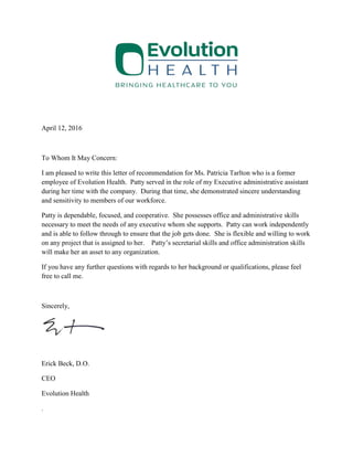 April 12, 2016
To Whom It May Concern:
I am pleased to write this letter of recommendation for Ms. Patricia Tarlton who is a former
employee of Evolution Health. Patty served in the role of my Executive administrative assistant
during her time with the company. During that time, she demonstrated sincere understanding
and sensitivity to members of our workforce.
Patty is dependable, focused, and cooperative. She possesses office and administrative skills
necessary to meet the needs of any executive whom she supports. Patty can work independently
and is able to follow through to ensure that the job gets done. She is flexible and willing to work
on any project that is assigned to her. Patty’s secretarial skills and office administration skills
will make her an asset to any organization.
If you have any further questions with regards to her background or qualifications, please feel
free to call me.
Sincerely,
Erick Beck, D.O.
CEO
Evolution Health
.
 