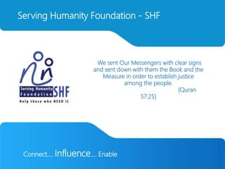 Connect…. Influence.... Enable
Serving Humanity Foundation - SHF
“We sent Our Messengers with clear signs
and sent down with them the Book and the
Measure in order to establish justice
among the people.
(Quran
57:25)
 