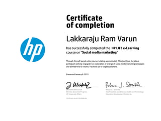 Certicate
of completion
Lakkaraju Ram Varun
has successfully completed the HP LIFE e-Learning
course on “Social media marketing”
Through this self-paced online course, totaling approximately 1 Contact Hour, the above
participant actively engaged in an exploration of a range of social media marketing campaigns
and learned how to create a Facebook ad to target customers.
Presented January 6, 2015
Jeannette Weisschuh
Director, Economic Progress
HP Corporate Aﬀairs
Rebecca J. Stoeckle
Vice President and Director, Health and Technology
Education Development Center, Inc.
Certicate serial #1639688-66
 