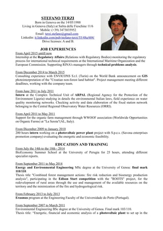 STEFANO TERZI
Born in Genova on the 14/05/1988
Living in Genova (Italy) at Salita delle Fieschine 11/6
Mobile: (+39) 3473035952
Email: terzi.stefano@gmail.com
Linkedin: it.linkedin.com/pub/stefano-terzi/55/48a/604/
Drive licenses: A and B.
JOB EXPERIENCES
From April 2015 untill now
Internship at the Regulatory Affairs (Relations with Regulatory Bodies) monitoring the regulatory
process for international technical requirements at the International Maritime Organization and the
European Commission. Supporting RINA's managers through technical problems analysis.
From December 2014 to March 2015
Consulting experience with ENVICONS S.r.l. (Turin) on the World Bank announcement on GIS
photointerpretation of the "Croatian non-forest land habitat". Project management meeting different
deadlines, working with the company team.
From June 2011 to July 2011
Intern at the Complex Technical Unit of ARPAL (Regional Agency for the Protection of the
Environment Liguria) studying in details the environmental Italian laws, field experience on water
quality monitoring networks. Checking activity and data elaboration of the fixed station network
belonging to the Central Regional Observatory Water Resources (ORRI).
From April 2011 to May 2011
Support for the organic farm management through WWOOF association (Worldwide Opportunities
on Organic Farms) at "La Sereta"(AL, Italy).
From Dicember 2009 to January 2010
200 hours intern working on a photovoltaic power plant project with S.p.e.s. (Savona enterprises
promotion company) evaluating the energetic and economic feasibility.
EDUCATION AND TRAINING
From July the 14th to the 18th - 2014
BioEconomy Summer School at the University of Perugia for 25 hours, attending different
specialist reports.
From September 2011 to May 2014
Energy and Environmental Engineering MSc degree at the University of Genoa: final mark
110/110.
Thesis title "Combined forest management actions: fire risk reduction and bioenergy production
analysis", participating in the Edison Start competition with the "ROOTS" project, for the
redevelopment of rural areas through the use and management of the available resources on the
territory and the minimization of the fire and hydrogeological risk.
From February 2013 to July 2013
Erasmus program at the Engineering Faculty of the Universidade do Porto (Portugal).
From September 2007 to March 2011
Environmental Engineering BSc degree at the University of Genoa. Final mark 103/110.
Thesis title: “Energetic, financial and economic analysis of a photovoltaic plant to set up in the
 