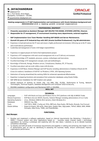 S. JAYACHANDRAN
 09894347757
No 1, First Street, Anna Nagar,
Ganapathy, Coimbatore – 641006.
 jayachandran.dba@gmail.com
Seeking assignments in IT SAP Implementation and maintenance with Oracle Database background and
Administration with a leading growth oriented organisation
PROFESSIONAL SNAPSHOT
 Presently associated as Assistant Manager SAP DELPHI-TVS DIESEL SYSTEMS LIMITED, Chennai.
 Responsible for IT management, IT environment involving many departments, external suppliers.
 SAP Implementation Core Team Member Handling SAP BASIS and Server Maintenance.
 Overall 9.8 years of IT Industrial Exp with OCP (Oracle Certified Professional) 11g DB administrator.
 Experience in lead and motivate the IT team and ensure a highly professional environment, following up on the IT status
and overall delivery performance.
 Leadership and management of teams with budget responsibilities
 Experience in support projects & End-to-End implementation project.
 Experience of IT management with track record management role in an IT delivery environment.
 Excellent knowledge of IT standards, processes, systems, technologies and innovations.
 Excellent knowledge of IT management concepts, tools and methodologies.
 Knowledge of Network, Storage, Windows servers, Virtualization, Database, PC, IT Security
 Excellent team player and can work within a team with diversity
 Experience in SAP Basis, Solution Manager and SAP Security including administration of database (Oracle) & OS
(Linux & windows). Installation of SAP R/3 on Windows, UNIX, AIX Operating Systems.
 Distinction of having streamlined the working SOPs for enhanced operational effectiveness.
 Expertise in preparing functions and procedure from production databases using Oracle PLSQL.
 SAP WPB Server Installation for SOP Creation and upload.
 Gained exposure of working on Oracle 10g, 11g DBA, SQL, PL/SQL, Performance & Tuning, Network
Technologies, Technical Support, Database Management and Computer Vision & Security.
 SOLMAN installation configuration and Maintained SOP’s in SOLMAN.
SKILL SET
TECHNICAL
Languages : SAP with Oracle on Linux and Windows Server 2012 platforms with SQL & BASIS Tcode.
Domain Experience : SAP Basis (Java & ABAP), Security, Solution Manager including administration of Live Cache
Operating Systems : Linux, Windows 2008 & 2012 servers, Client Windows 8.1.
Databases : ORACLE 11g, SQL.
Tools : SAP NWA, MMC, Config tool, Wily, BRTools, Hana Studio, DB Studio, Remedy, Fast Forward.
Oracle Utilities : Export & Import, DB verify, Stats pack, Explain Plan, SQLLoader, TkProf, DBUA, OEM, RMAN
Concepts, Data Pump, TOAD, and PowerBuilder.
FUNCTIONAL
Asst Manager
 Develop and implement a software application, based on internal requirements like Marketing / Production /
HRMS / Finance system and other applications based on business needs /market needs / technology
upgradation by running a prototype and exploring with the new ideas / solutions so as to elevate business
competitive advantage.
 To identify and fulfil all levels of functional requirements and together in setting and achieving new height in the
IT performance year on year by identifying & assessing the business needs, ensure continuously improve
organisations performance.
 