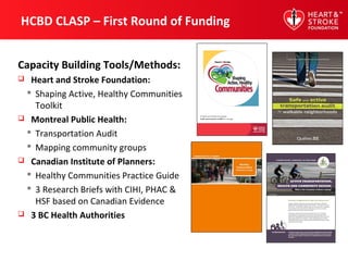 HCBD CLASP – First Round of Funding
Capacity Building Tools/Methods:
 Heart and Stroke Foundation:
 Shaping Active, Healthy Communities
Toolkit
 Montreal Public Health:
 Transportation Audit
 Mapping community groups
 Canadian Institute of Planners:
 Healthy Communities Practice Guide
 3 Research Briefs with CIHI, PHAC &
HSF based on Canadian Evidence
 3 BC Health Authorities
 