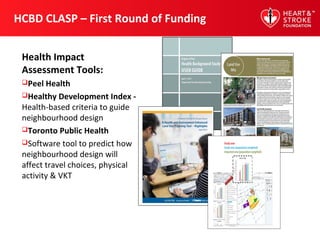 HCBD CLASP – First Round of Funding
Health Impact
Assessment Tools:
Peel Health
Healthy Development Index -
Health-based criteria to guide
neighbourhood design
Toronto Public Health
Software tool to predict how
neighbourhood design will
affect travel choices, physical
activity & VKT
 