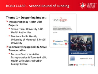 HCBD CLASP – Second Round of Funding
Theme 1 – Deepening Impact:
 Transportation & Health Data
Projects
 Simon Fraser University & BC
Health Authorities
 Montreal Public Health,
University of Montreal & McGill
University
 Community Engagement & Active
Transportation
 Toronto Centre for Active
Transportation & Toronto Public
Health with Montreal Urban
Ecology Centre
 