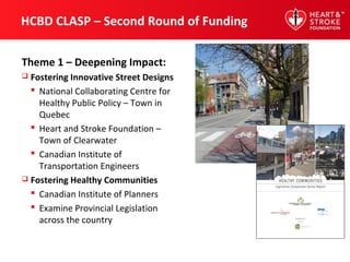 HCBD CLASP – Second Round of Funding
Theme 1 – Deepening Impact:
 Fostering Innovative Street Designs
 National Collaborating Centre for
Healthy Public Policy – Town in
Quebec
 Heart and Stroke Foundation –
Town of Clearwater
 Canadian Institute of
Transportation Engineers
 Fostering Healthy Communities
 Canadian Institute of Planners
 Examine Provincial Legislation
across the country
 