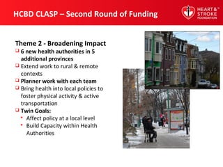 HCBD CLASP – Second Round of Funding
Theme 2 - Broadening Impact
 6 new health authorities in 5
additional provinces
 Extend work to rural & remote
contexts
 Planner work with each team
 Bring health into local policies to
foster physical activity & active
transportation
 Twin Goals:
 Affect policy at a local level
 Build Capacity within Health
Authorities
 