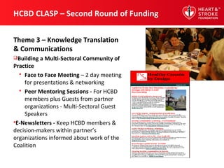 HCBD CLASP – Second Round of Funding
Theme 3 – Knowledge Translation
& Communications
Building a Multi-Sectoral Community of
Practice
 Face to Face Meeting – 2 day meeting
for presentations & networking
 Peer Mentoring Sessions - For HCBD
members plus Guests from partner
organizations - Multi-Sectoral Guest
Speakers
E-Newsletters - Keep HCBD members &
decision-makers within partner’s
organizations informed about work of the
Coalition
 