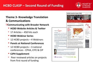 HCBD CLASP – Second Round of Funding
Theme 3- Knowledge Translation
& Communications
Communicating with Broader Network
 HCBD Website Articles & Twitter
 17 Articles – 450 hits each
 HCBD Webinar Series
 12 HCBD projects – 4 Webinars
 Panels at National Conferences
 12 HCBD projects – 3 national
conferences - CPHA, CITE & CIP
 CJPH Supplement
 Peer reviewed articles on projects
from first round of funding
 
