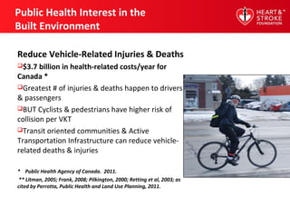 Public Health Interest in the
Built Environment
Reduce Vehicle-Related Injuries & Deaths
$3.7 billion in health-related costs/year for
Canada *
Greatest # of injuries & deaths happen to drivers
& passengers
BUT Cyclists & pedestrians have higher risk of
collision per VKT
Transit oriented communities & Active
Transportation Infrastructure can reduce vehicle-
related deaths & injuries
* Public Health Agency of Canada. 2011.
** Litman, 2005; Frank, 2008; Pilkington, 2000; Retting et al, 2003; as
cited by Perrotta, Public Health and Land Use Planning, 2011.
 