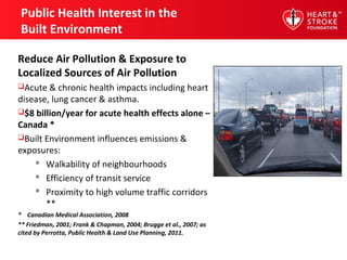 Public Health Interest in the
Built Environment
Reduce Air Pollution & Exposure to
Localized Sources of Air Pollution
Acute & chronic health impacts including heart
disease, lung cancer & asthma.
$8 billion/year for acute health effects alone –
Canada *
Built Environment influences emissions &
exposures:
 Walkability of neighbourhoods
 Efficiency of transit service
 Proximity to high volume traffic corridors
**
* Canadian Medical Association, 2008
** Friedman, 2001; Frank & Chapman, 2004; Brugge et al., 2007; as
cited by Perrotta, Public Health & Land Use Planning, 2011.
 