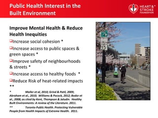 Public Health Interest in the
Built Environment
Improve Mental Health & Reduce
Health Inequities
Increase social cohesion *
Increase access to public spaces &
green spaces *
Improve safety of neighbourhoods
& streets *
Increase access to healthy foods *
Reduce Risk of heat-related impacts
**
* Maller et al, 2010; Grind & Patil, 2009;
Abraham et al., 2010; Williams & Pocock, 2012; Bodor et
al., 2008; as cited by Kent, Thompson & Jaludin. Healthy
Built Environments: A review of the Literature. 2011.
** Toronto Public Health. Protecting Vulnerable
People from Health Impacts of Extreme Health. 2011.
 