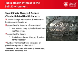 Public Health Interest in the
Built Environment
Slow Climate Change & Reduce
Climate-Related Health Impacts
Climate change expected to affect human
health across Canada by:
Increasing the frequency & severity of:
 heat waves, smog episodes & extreme
weather events
Increasing the risk of:
 tick & insect-borne diseases & water-
borne diseases *
Built environment affects emissions of
greenhouse gases & adaptation *
*Lemmen et al., 2007 ; IPCC, 2007; as cited by Perrotta, Public
Health & Land Use Planning, 2011.
 
