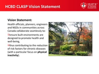 HCBD CLASP Vision Statement
Vision Statement:
Health officials, planners, engineers
and NGOs in communities across
Canada collaborate seamlessly to:
ensure built environments are
designed to promote health and
well-being,
thus contributing to the reduction
of risk factors for chronic diseases
(with a particular focus on physical
inactivity).
 