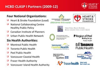 HCBD CLASP I Partners (2009-12)
Four National Organizations:
 Heart & Stroke Foundation (Lead)
 National Collaborating Centre
Healthy Public Policy
 Canadian Institute of Planners
 Urban Public Health Network
Six Health Authorities:
 Montreal Public Health
 Toronto Public Health
 Peel Public Health
 Vancouver Coastal Health
 Fraser Health Authority
 Vancouver Island Health Authority
 