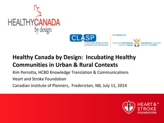 Healthy Canada by Design: Incubating Healthy
Communities in Urban & Rural Contexts
Kim Perrotta, HCBD Knowledge Translation & Communications
Heart and Stroke Foundation
Canadian Institute of Planners, Fredericton, NB, July 11, 2014
 