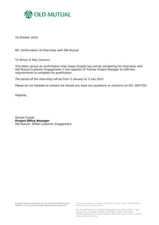 16 October 2014
RE: Confirmation of Internship with Old Mutual
To Whom It May Concern:
This letter serves as confirmation that Yasser Emjedi has will be completing his internship with
Old Mutual Customer Engagement in the capacity of Trainee Project Manager to fulfil the
requirements to complete his qualification
The period of the internship will be from 5 January to 3 July 2015
Please do not hesitate to contact me should you have any questions or concerns on 021 5097702
Regards,
Denise Cupido
Project Office Manager
Old Mutual: OMSA Customer Engagement
To report unethical behaviour, call the Anonymous Reporting line
0800 222 117 or visit www.oldmutualanonymousreports.co.za
Old Mutual Life Assurance Company (South Africa) Limited. Reg No: 1999/004643/06
Licensed Financial Services Provider
Prof AH van Wyk (Chairman), PB Hanratty (Managing Director) (Irish), AS Birrell, T Dloti,
Prof GJ Gerwel, Dr IA Goldin, Dr D Konar, Ms AA Maule, J Naidoo, Ms DC Radley,
JVF Roberts (British), Mrs GT Serobe, IB Skosana, PGM Truyens (Dutch) and GS van Niekerk.
Company Secretary: RF Foster
 