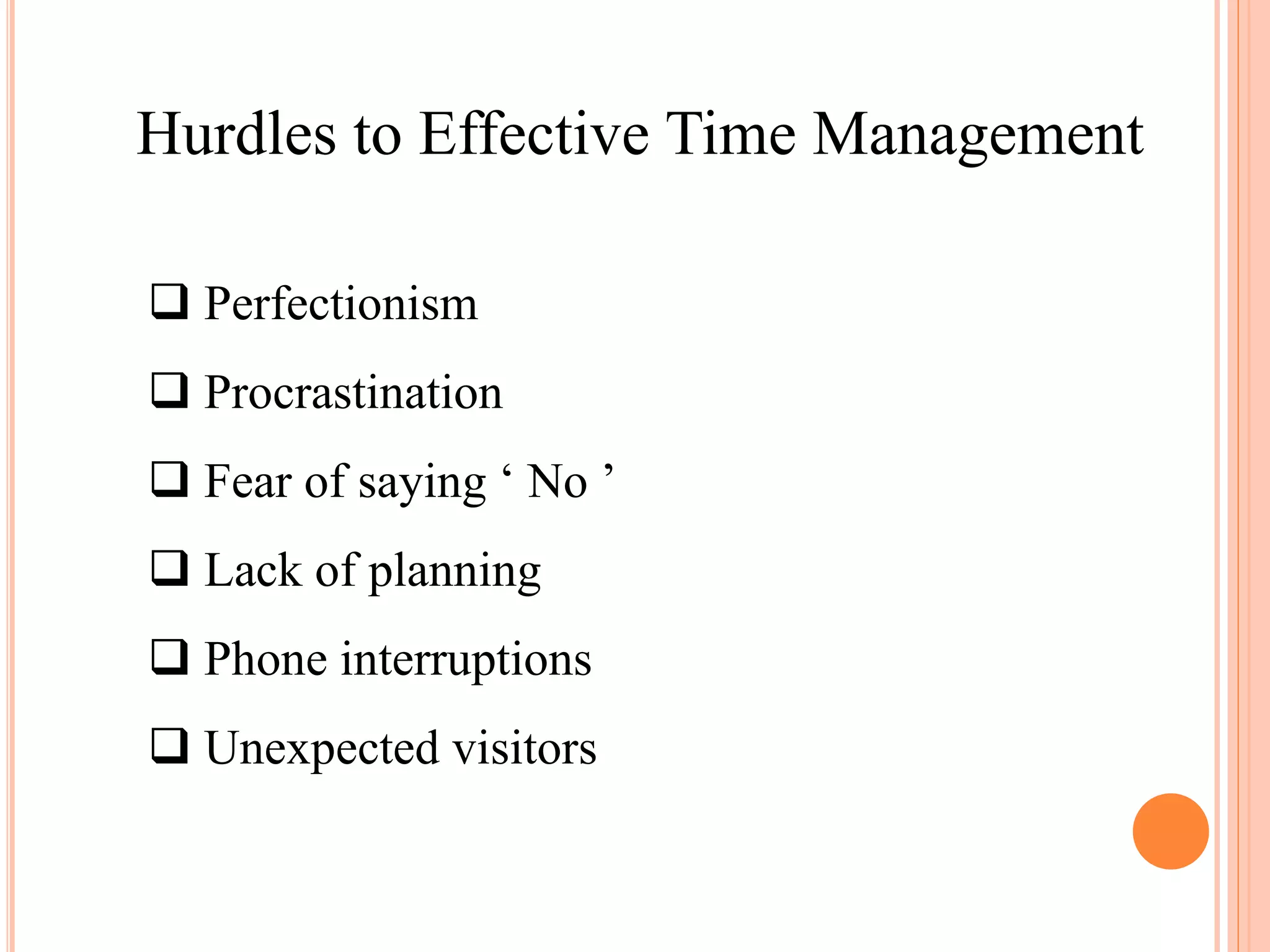 Hurdles to Effective Time Management
 Perfectionism
 Procrastination
 Fear of saying ‘ No ’
 Lack of planning
 Phone interruptions
 Unexpected visitors
 