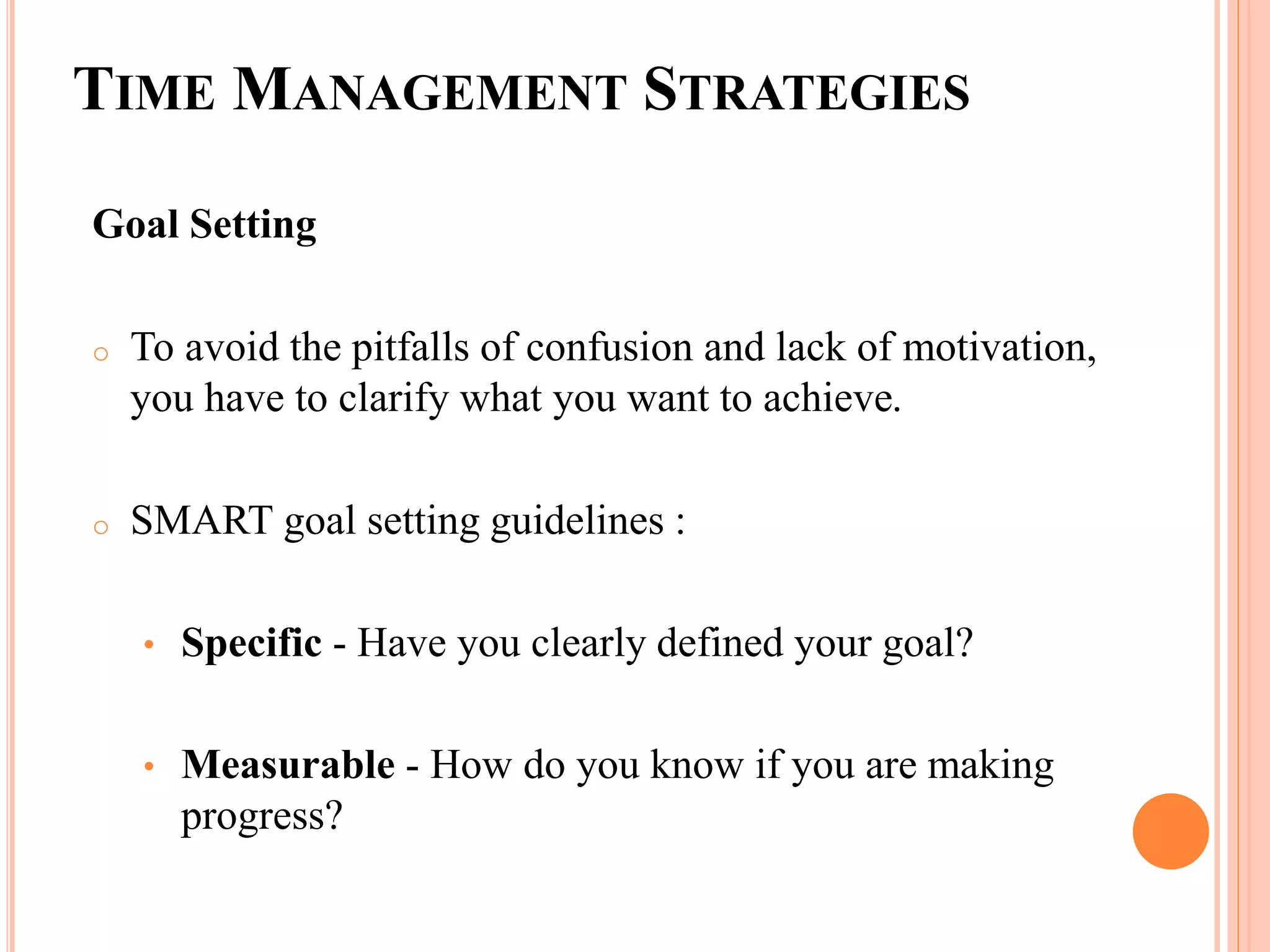 TIME MANAGEMENT STRATEGIES
Goal Setting
o To avoid the pitfalls of confusion and lack of motivation,
you have to clarify what you want to achieve.
o SMART goal setting guidelines :
• Specific - Have you clearly defined your goal?
• Measurable - How do you know if you are making
progress?
 