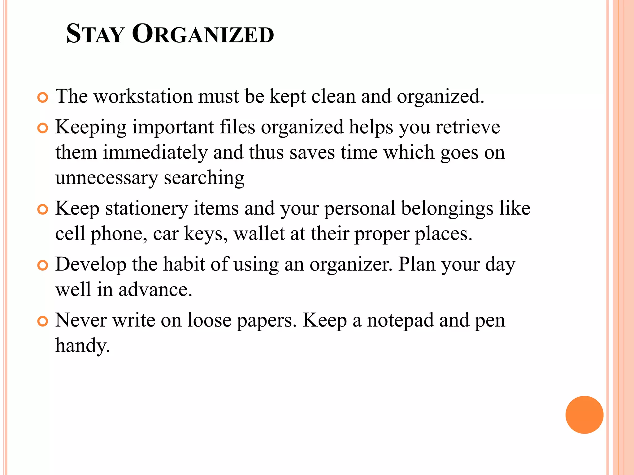 STAY ORGANIZED
 The workstation must be kept clean and organized.
 Keeping important files organized helps you retrieve
them immediately and thus saves time which goes on
unnecessary searching
 Keep stationery items and your personal belongings like
cell phone, car keys, wallet at their proper places.
 Develop the habit of using an organizer. Plan your day
well in advance.
 Never write on loose papers. Keep a notepad and pen
handy.
 