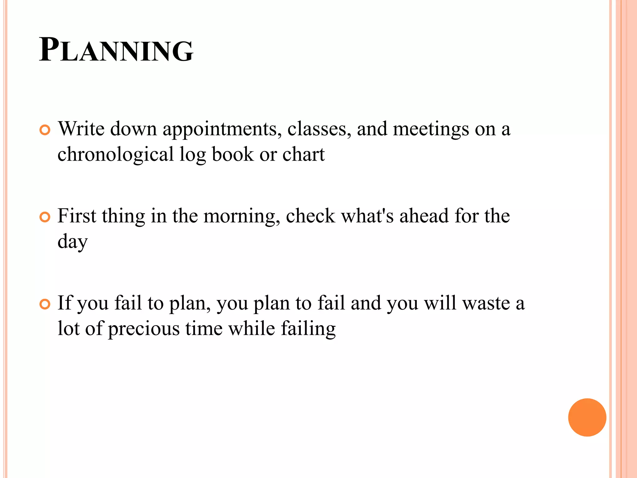 PLANNING
 Write down appointments, classes, and meetings on a
chronological log book or chart
 First thing in the morning, check what's ahead for the
day
 If you fail to plan, you plan to fail and you will waste a
lot of precious time while failing
 