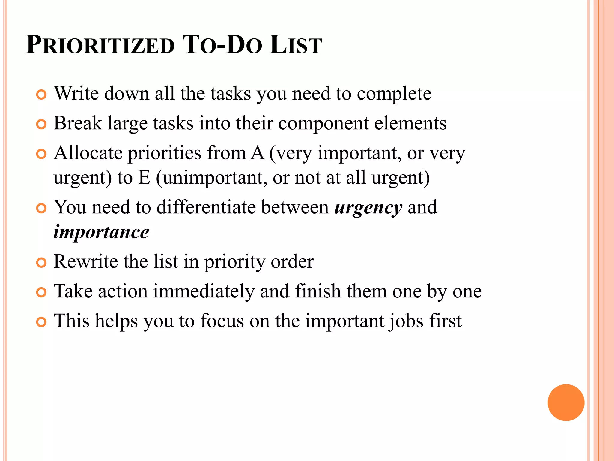 PRIORITIZED TO-DO LIST
 Write down all the tasks you need to complete
 Break large tasks into their component elements
 Allocate priorities from A (very important, or very
urgent) to E (unimportant, or not at all urgent)
 You need to differentiate between urgency and
importance
 Rewrite the list in priority order
 Take action immediately and finish them one by one
 This helps you to focus on the important jobs first
 