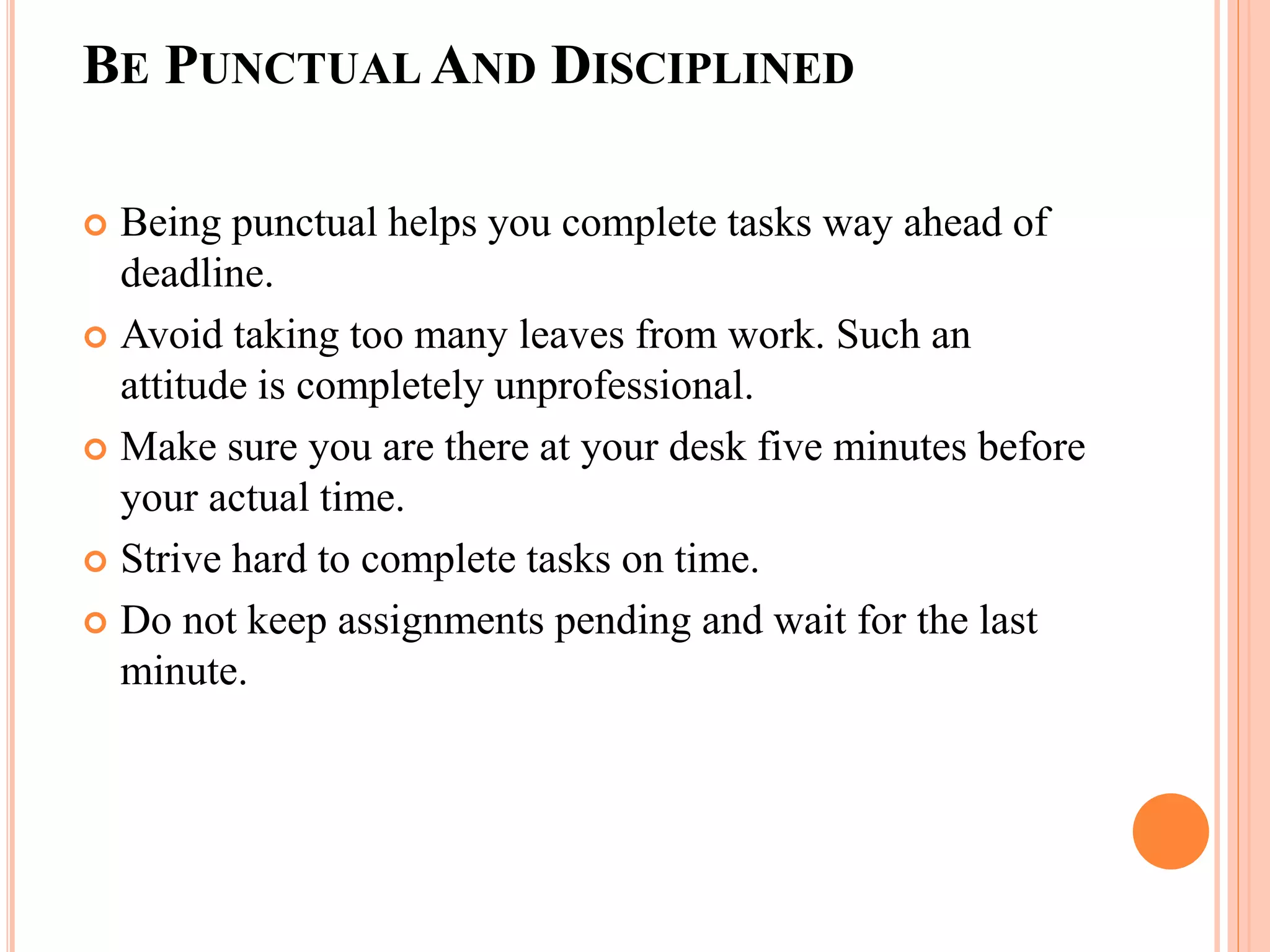 BE PUNCTUAL AND DISCIPLINED
 Being punctual helps you complete tasks way ahead of
deadline.
 Avoid taking too many leaves from work. Such an
attitude is completely unprofessional.
 Make sure you are there at your desk five minutes before
your actual time.
 Strive hard to complete tasks on time.
 Do not keep assignments pending and wait for the last
minute.
 