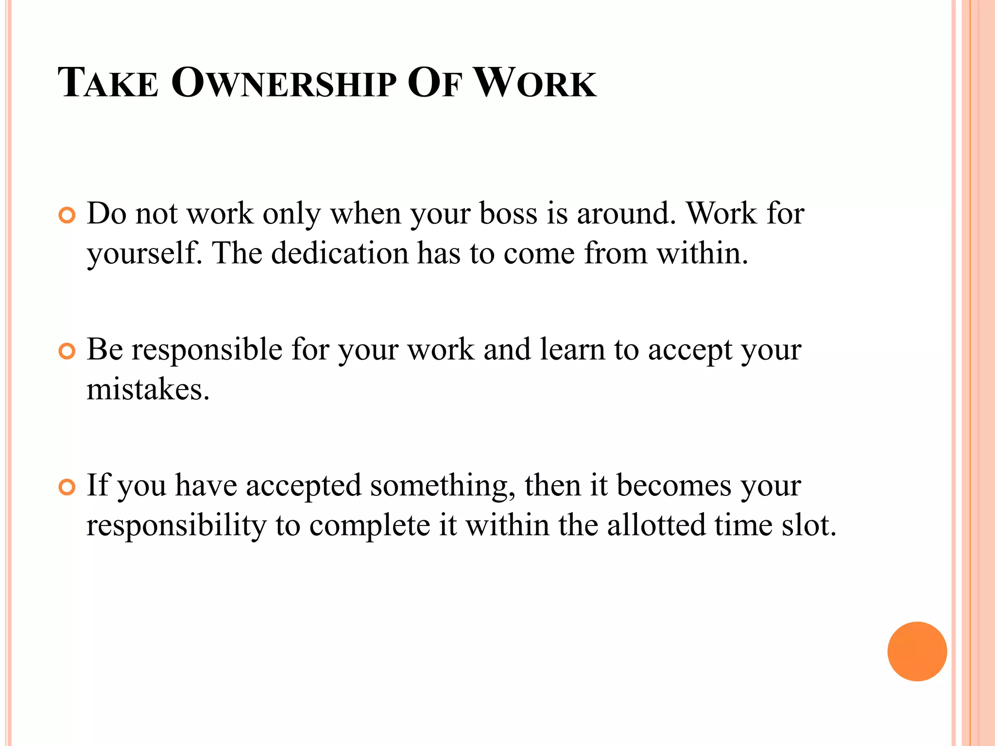 TAKE OWNERSHIP OF WORK
 Do not work only when your boss is around. Work for
yourself. The dedication has to come from within.
 Be responsible for your work and learn to accept your
mistakes.
 If you have accepted something, then it becomes your
responsibility to complete it within the allotted time slot.
 