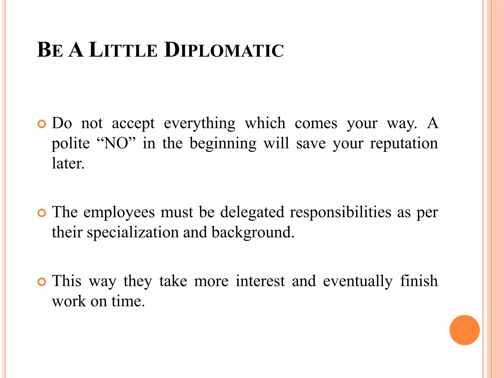 BE A LITTLE DIPLOMATIC
 Do not accept everything which comes your way. A
polite “NO” in the beginning will save your reputation
later.
 The employees must be delegated responsibilities as per
their specialization and background.
 This way they take more interest and eventually finish
work on time.
 