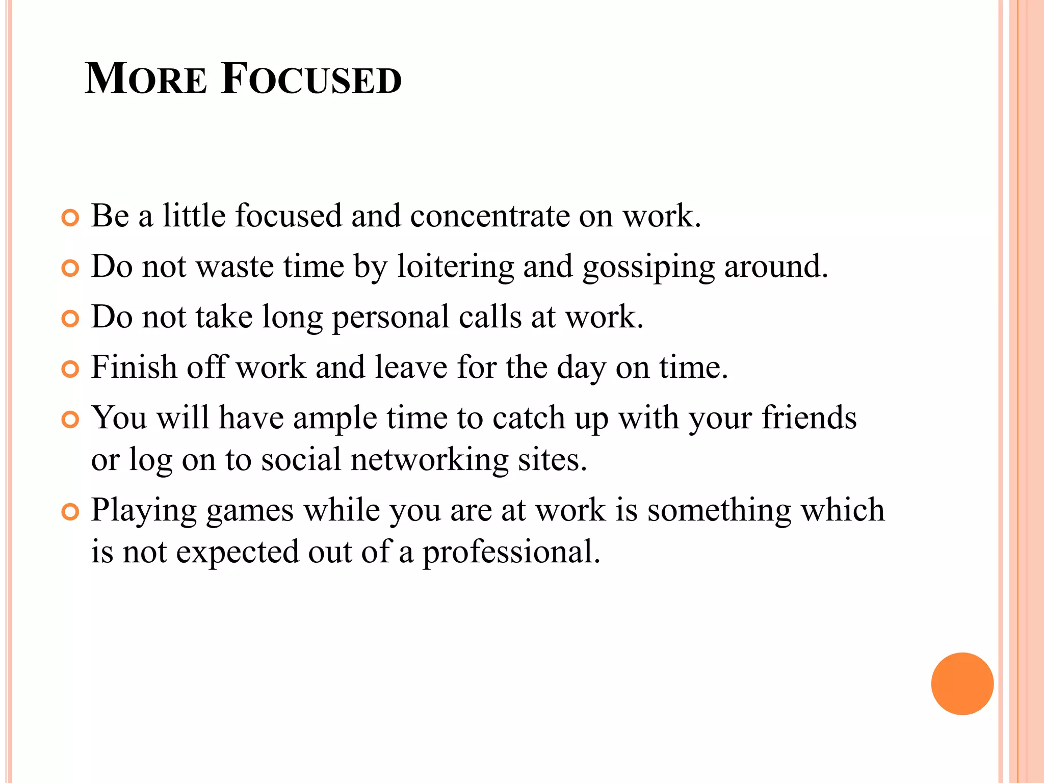 MORE FOCUSED
 Be a little focused and concentrate on work.
 Do not waste time by loitering and gossiping around.
 Do not take long personal calls at work.
 Finish off work and leave for the day on time.
 You will have ample time to catch up with your friends
or log on to social networking sites.
 Playing games while you are at work is something which
is not expected out of a professional.
 