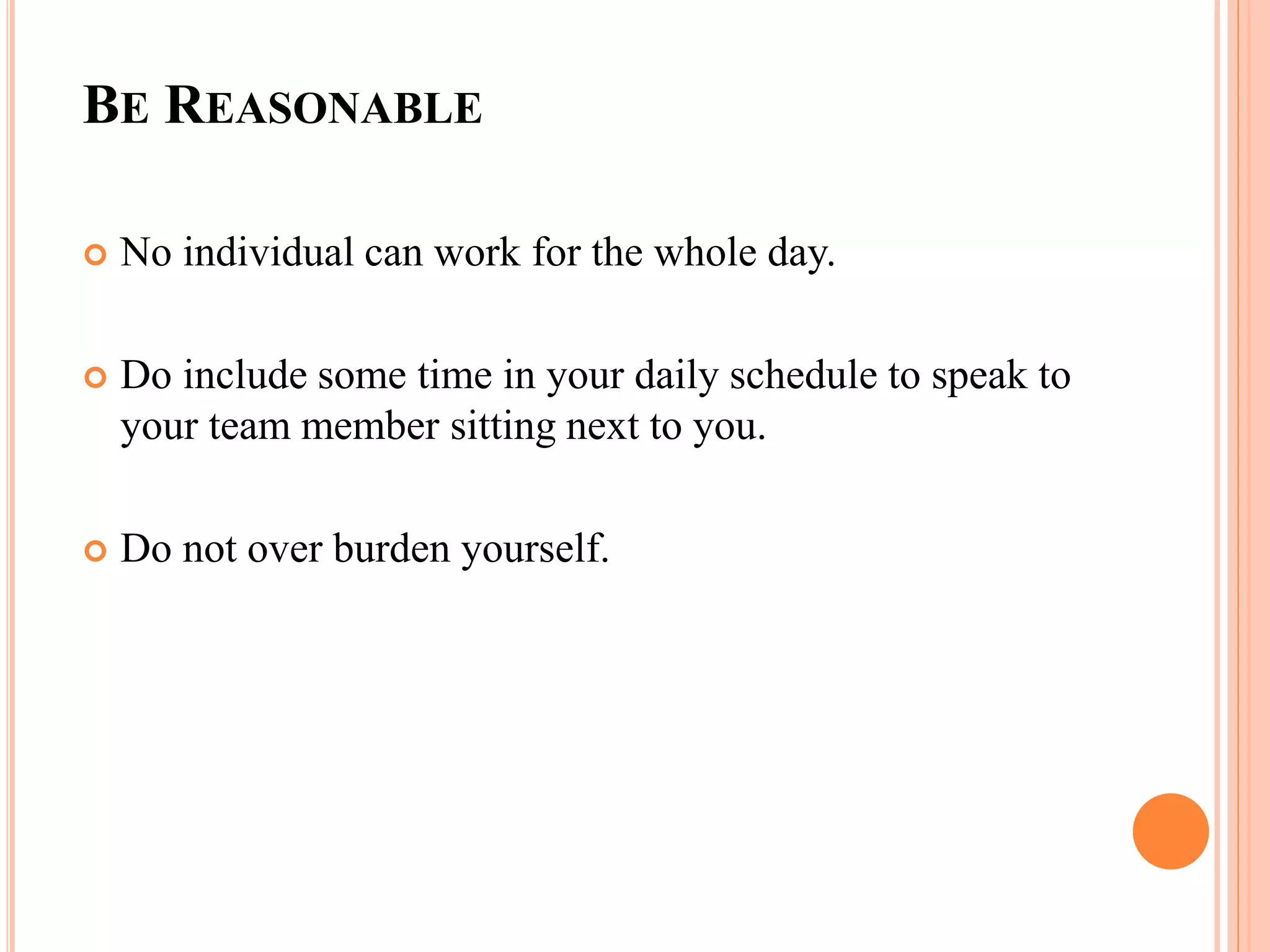 BE REASONABLE
 No individual can work for the whole day.
 Do include some time in your daily schedule to speak to
your team member sitting next to you.
 Do not over burden yourself.
 
