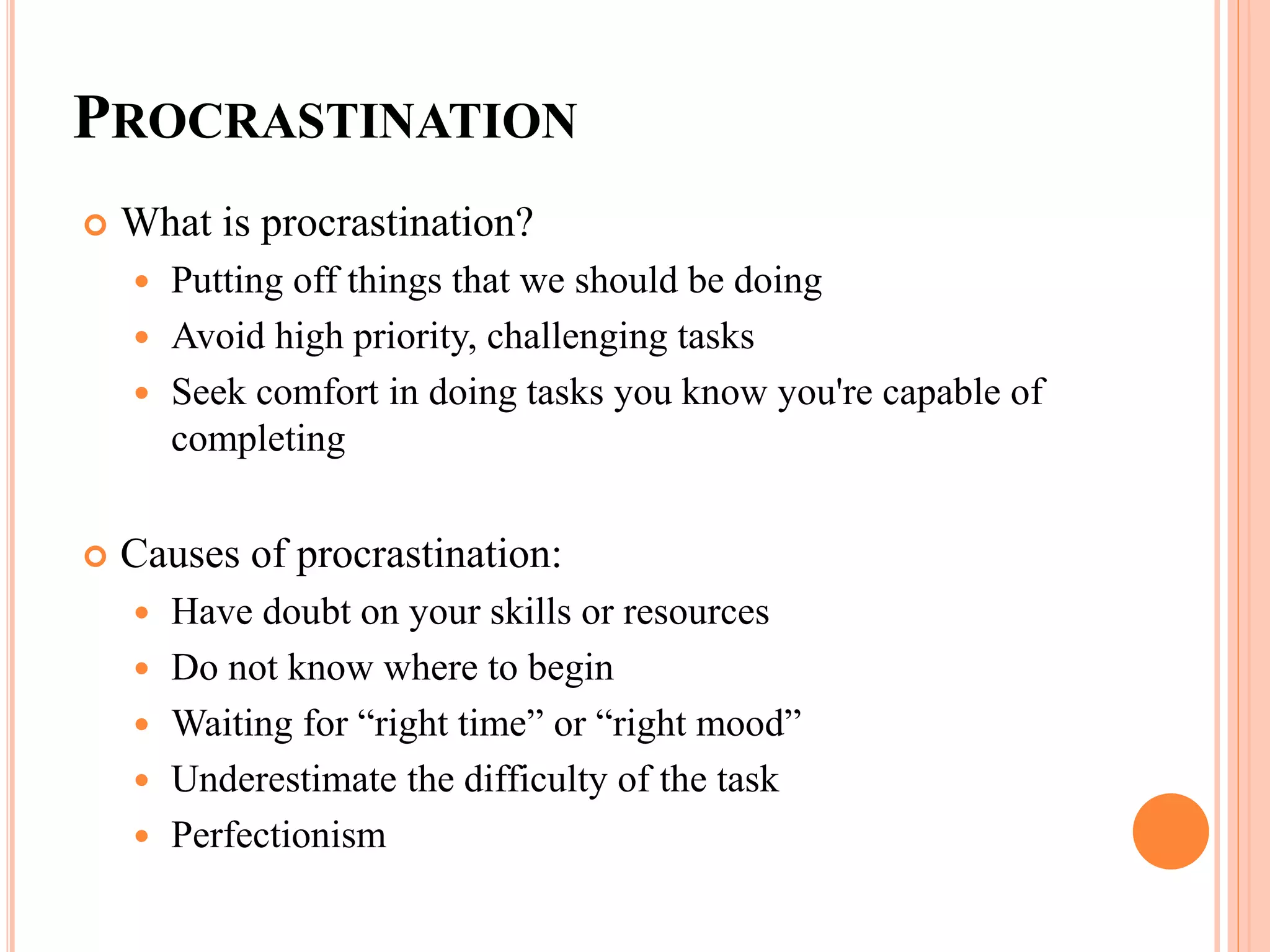 PROCRASTINATION
 What is procrastination?
 Putting off things that we should be doing
 Avoid high priority, challenging tasks
 Seek comfort in doing tasks you know you're capable of
completing
 Causes of procrastination:
 Have doubt on your skills or resources
 Do not know where to begin
 Waiting for “right time” or “right mood”
 Underestimate the difficulty of the task
 Perfectionism
 